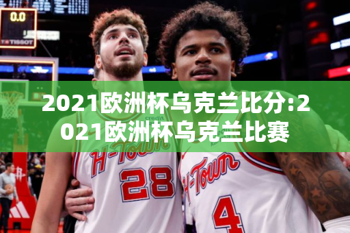 2021欧洲杯乌克兰比分:2021欧洲杯乌克兰比赛