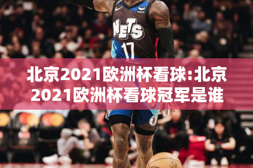 北京2021欧洲杯看球:北京2021欧洲杯看球冠军是谁