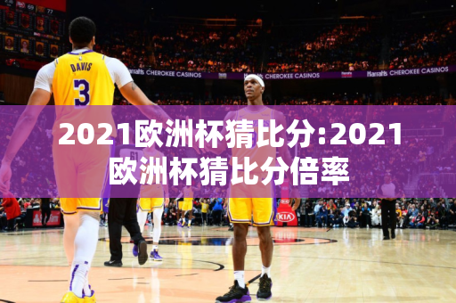 2021欧洲杯猜比分:2021欧洲杯猜比分倍率