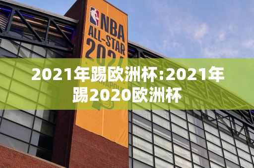 2021年踢欧洲杯:2021年踢2020欧洲杯