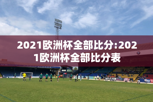 2021欧洲杯全部比分:2021欧洲杯全部比分表