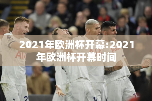 2021年欧洲杯开幕:2021年欧洲杯开幕时间