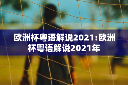 欧洲杯粤语解说2021:欧洲杯粤语解说2021年