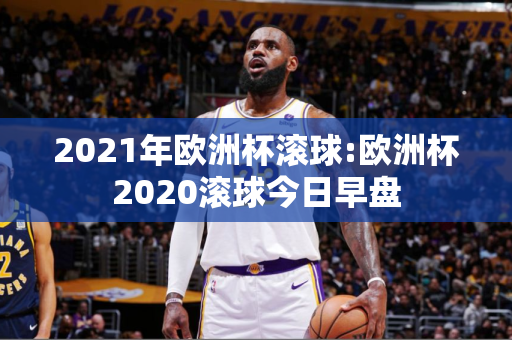 2021年欧洲杯滚球:欧洲杯2020滚球今日早盘