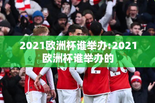 2021欧洲杯谁举办:2021欧洲杯谁举办的