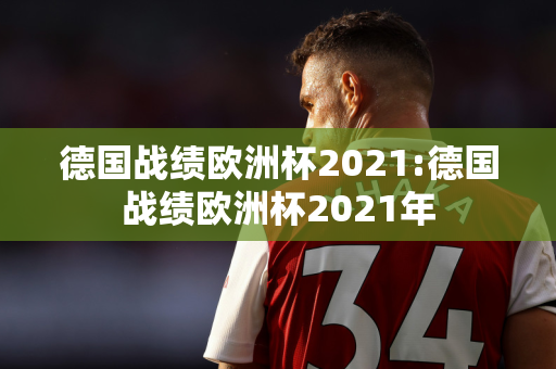 德国战绩欧洲杯2021:德国战绩欧洲杯2021年