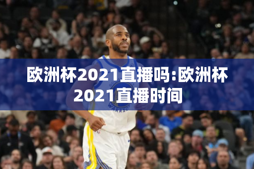 欧洲杯2021直播吗:欧洲杯2021直播时间