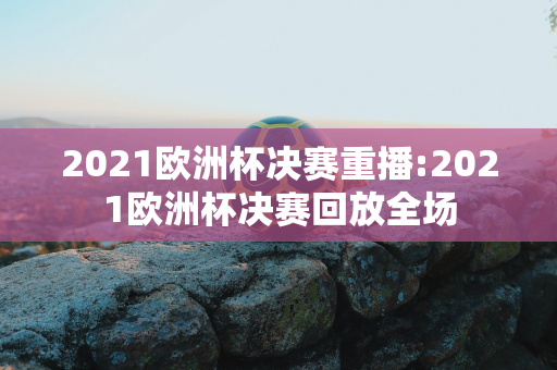 2021欧洲杯决赛重播:2021欧洲杯决赛回放全场