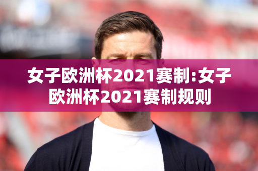 女子欧洲杯2021赛制:女子欧洲杯2021赛制规则