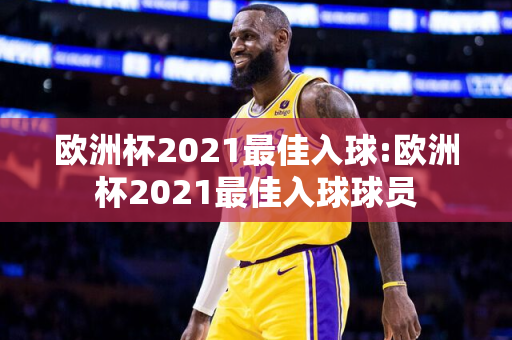 欧洲杯2021最佳入球:欧洲杯2021最佳入球球员