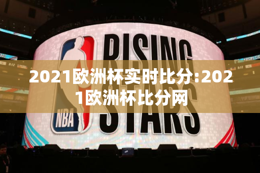 2021欧洲杯实时比分:2021欧洲杯比分网