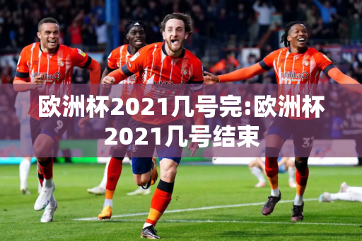 欧洲杯2021几号完:欧洲杯2021几号结束