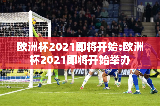 欧洲杯2021即将开始:欧洲杯2021即将开始举办