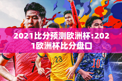 2021比分预测欧洲杯:2021欧洲杯比分盘口