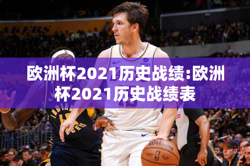 欧洲杯2021历史战绩:欧洲杯2021历史战绩表