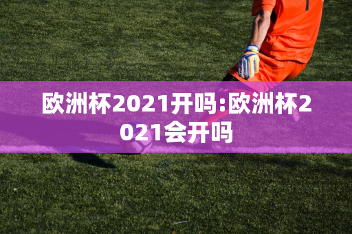 欧洲杯2021开吗:欧洲杯2021会开吗