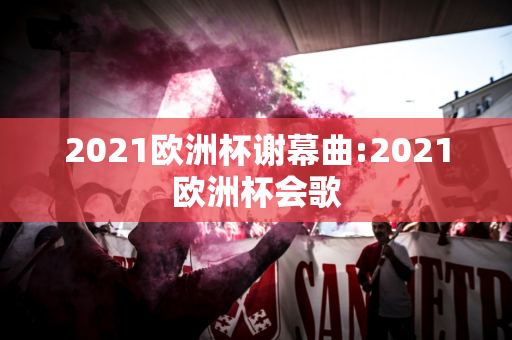 2021欧洲杯谢幕曲:2021欧洲杯会歌