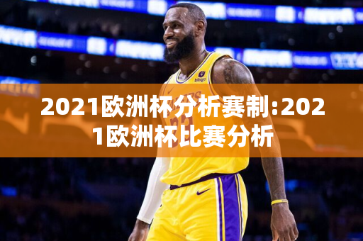 2021欧洲杯分析赛制:2021欧洲杯比赛分析