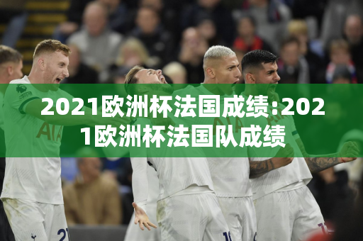 2021欧洲杯法国成绩:2021欧洲杯法国队成绩