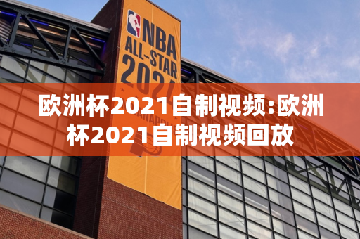 欧洲杯2021自制视频:欧洲杯2021自制视频回放