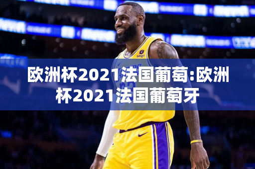 欧洲杯2021法国葡萄:欧洲杯2021法国葡萄牙