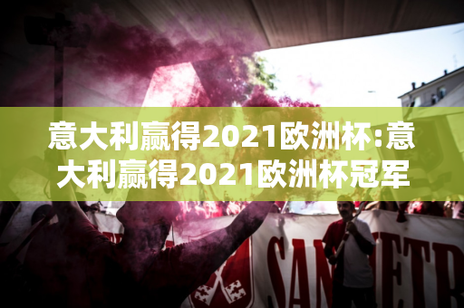 意大利赢得2021欧洲杯:意大利赢得2021欧洲杯冠军