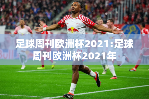 足球周刊欧洲杯2021:足球周刊欧洲杯2021年