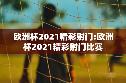 欧洲杯2021精彩射门:欧洲杯2021精彩射门比赛