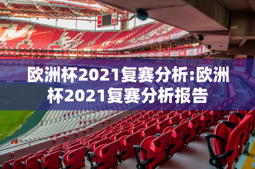 欧洲杯2021复赛分析:欧洲杯2021复赛分析报告