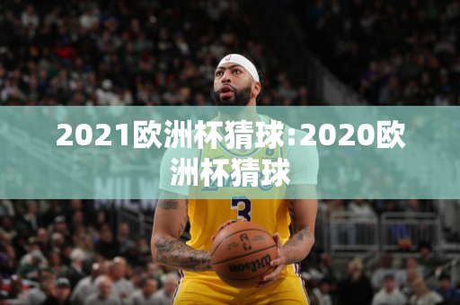 2021欧洲杯猜球:2020欧洲杯猜球