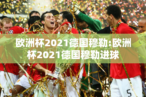 欧洲杯2021德国穆勒:欧洲杯2021德国穆勒进球