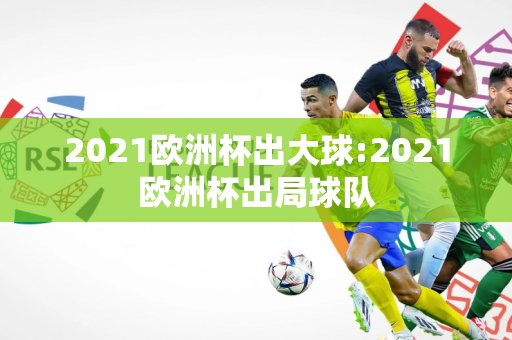 2021欧洲杯出大球:2021欧洲杯出局球队