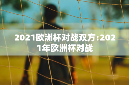 2021欧洲杯对战双方:2021年欧洲杯对战