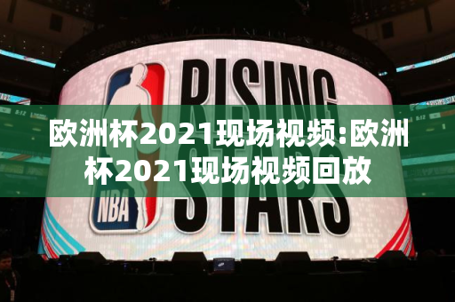 欧洲杯2021现场视频:欧洲杯2021现场视频回放