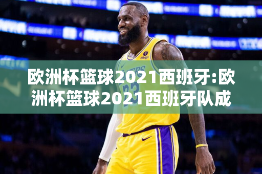 欧洲杯篮球2021西班牙:欧洲杯篮球2021西班牙队成绩