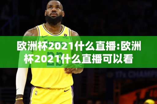 欧洲杯2021什么直播:欧洲杯2021什么直播可以看