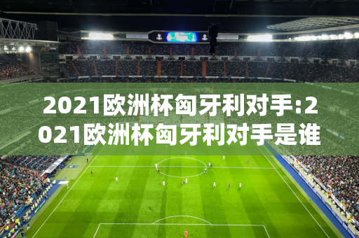 2021欧洲杯匈牙利对手:2021欧洲杯匈牙利对手是谁