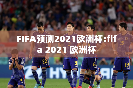 FIFA预测2021欧洲杯:fifa 2021 欧洲杯