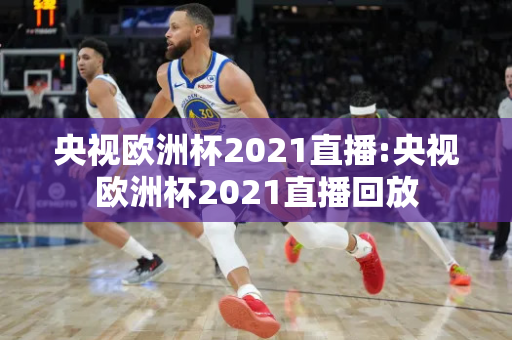 央视欧洲杯2021直播:央视欧洲杯2021直播回放