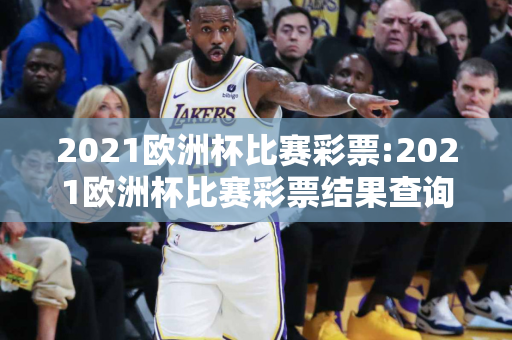 2021欧洲杯比赛彩票:2021欧洲杯比赛彩票结果查询