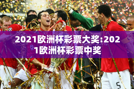 2021欧洲杯彩票大奖:2021欧洲杯彩票中奖