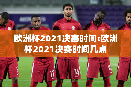 欧洲杯2021决赛时间:欧洲杯2021决赛时间几点