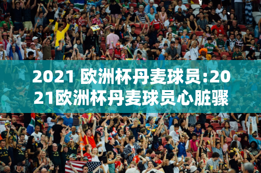 2021 欧洲杯丹麦球员:2021欧洲杯丹麦球员心脏骤停