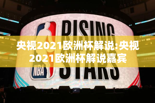 央视2021欧洲杯解说:央视2021欧洲杯解说嘉宾