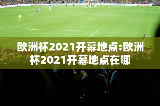 欧洲杯2021开幕地点:欧洲杯2021开幕地点在哪