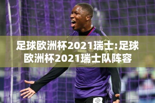 足球欧洲杯2021瑞士:足球欧洲杯2021瑞士队阵容