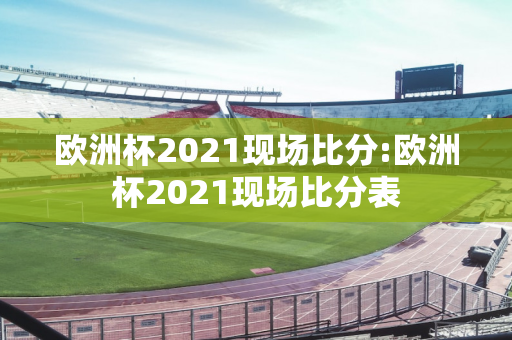 欧洲杯2021现场比分:欧洲杯2021现场比分表