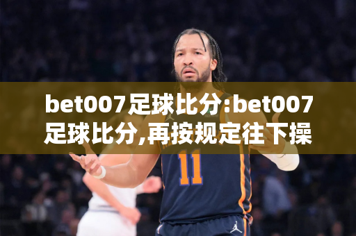 bet007足球比分:bet007足球比分,再按规定往下操重