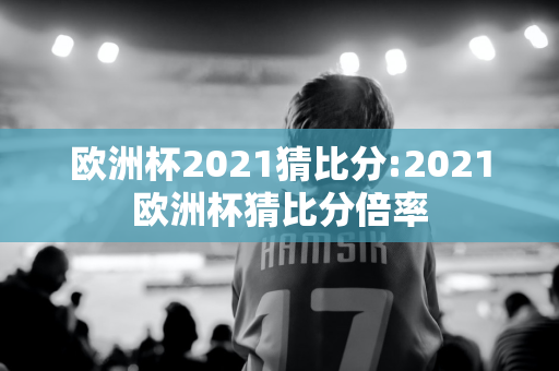 欧洲杯2021猜比分:2021欧洲杯猜比分倍率