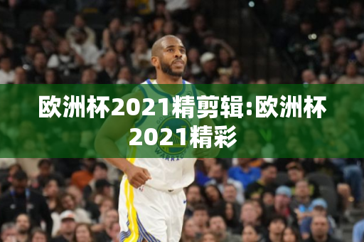 欧洲杯2021精剪辑:欧洲杯2021精彩